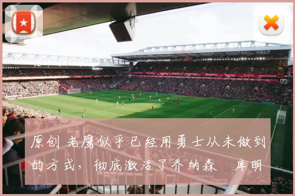 原创 老鹰似乎已经用勇士从未做到的方式,彻底激活了乔纳森・库明加