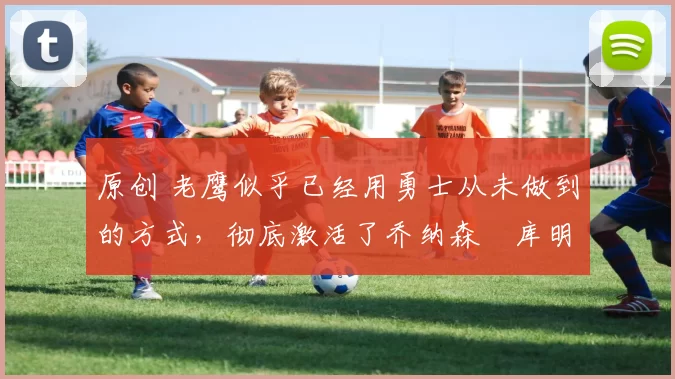 原创 老鹰似乎已经用勇士从未做到的方式,彻底激活了乔纳森・库明加