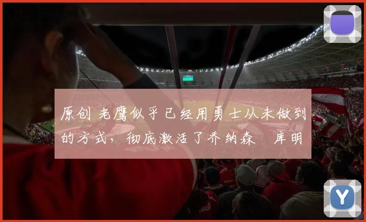 原创 老鹰似乎已经用勇士从未做到的方式,彻底激活了乔纳森・库明加