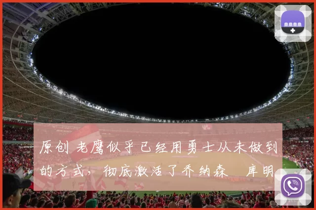 原创 老鹰似乎已经用勇士从未做到的方式，彻底激活了乔纳森・库明加