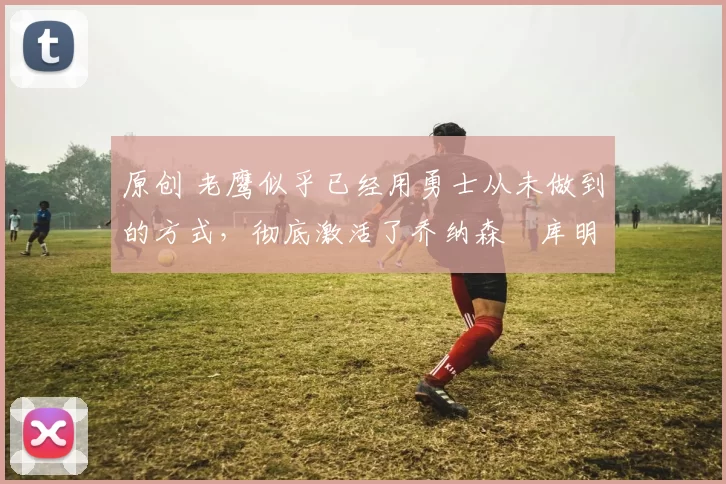 原创 老鹰似乎已经用勇士从未做到的方式,彻底激活了乔纳森・库明加