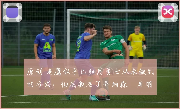 原创 老鹰似乎已经用勇士从未做到的方式，彻底激活了乔纳森・库明加