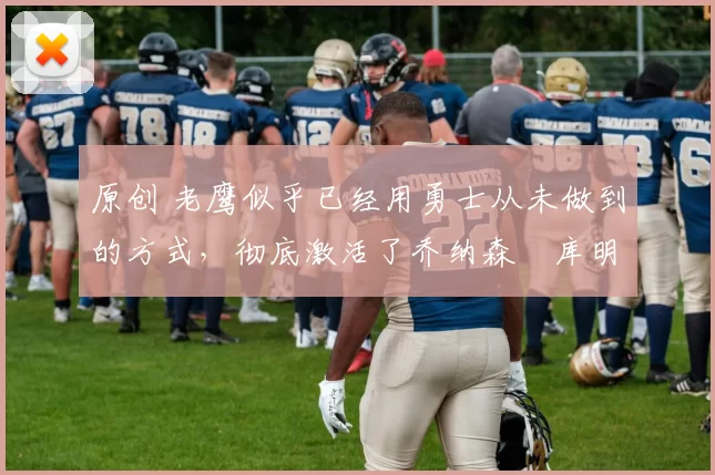 原创 老鹰似乎已经用勇士从未做到的方式，彻底激活了乔纳森・库明加