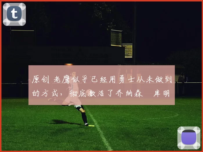 原创 老鹰似乎已经用勇士从未做到的方式，彻底激活了乔纳森・库明加