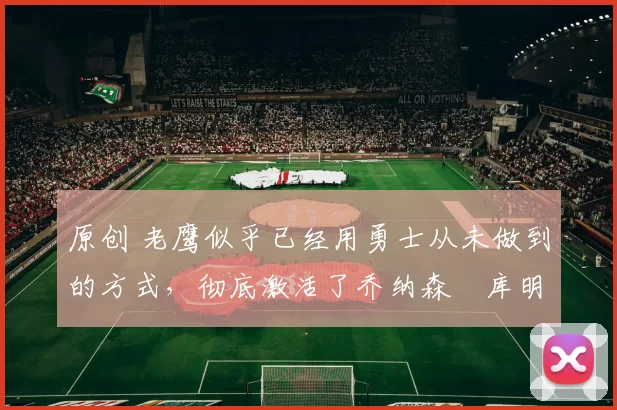 原创 老鹰似乎已经用勇士从未做到的方式,彻底激活了乔纳森・库明加