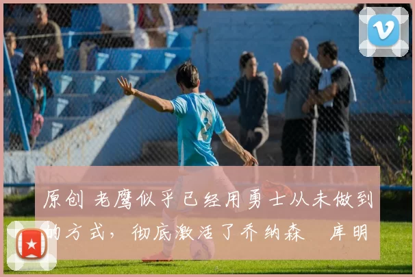 原创 老鹰似乎已经用勇士从未做到的方式,彻底激活了乔纳森・库明加