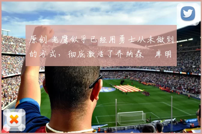 原创 老鹰似乎已经用勇士从未做到的方式,彻底激活了乔纳森・库明加