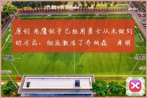 原创 老鹰似乎已经用勇士从未做到的方式，彻底激活了乔纳森・库明加