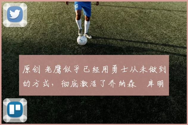 原创 老鹰似乎已经用勇士从未做到的方式，彻底激活了乔纳森・库明加