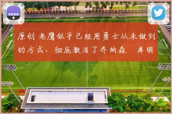 原创 老鹰似乎已经用勇士从未做到的方式,彻底激活了乔纳森・库明加