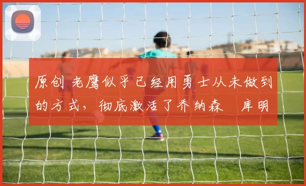 原创 老鹰似乎已经用勇士从未做到的方式,彻底激活了乔纳森・库明加