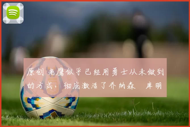 原创 老鹰似乎已经用勇士从未做到的方式，彻底激活了乔纳森・库明加