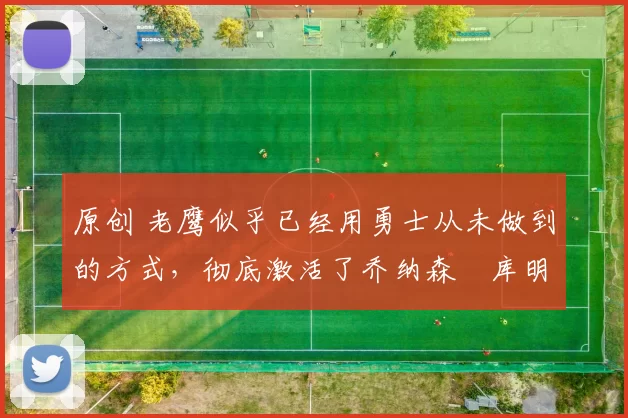 原创 老鹰似乎已经用勇士从未做到的方式，彻底激活了乔纳森・库明加