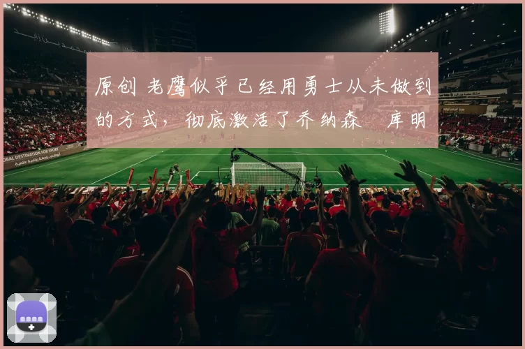 原创 老鹰似乎已经用勇士从未做到的方式，彻底激活了乔纳森・库明加