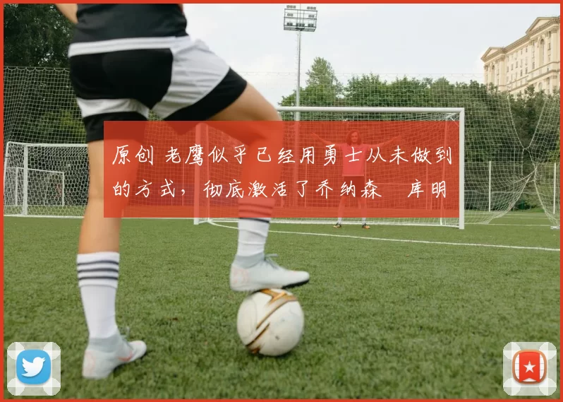 原创 老鹰似乎已经用勇士从未做到的方式，彻底激活了乔纳森・库明加