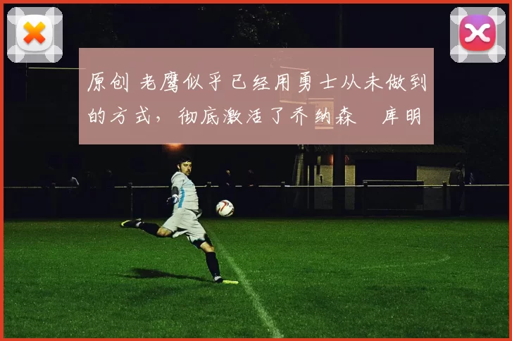 原创 老鹰似乎已经用勇士从未做到的方式，彻底激活了乔纳森・库明加