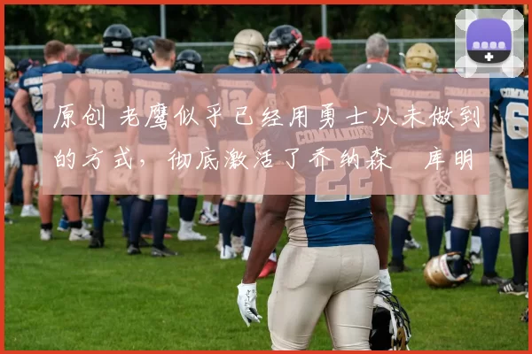 原创 老鹰似乎已经用勇士从未做到的方式,彻底激活了乔纳森・库明加