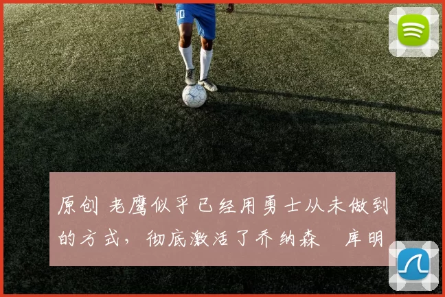 原创 老鹰似乎已经用勇士从未做到的方式，彻底激活了乔纳森・库明加