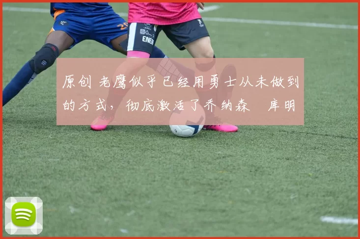 原创 老鹰似乎已经用勇士从未做到的方式,彻底激活了乔纳森・库明加