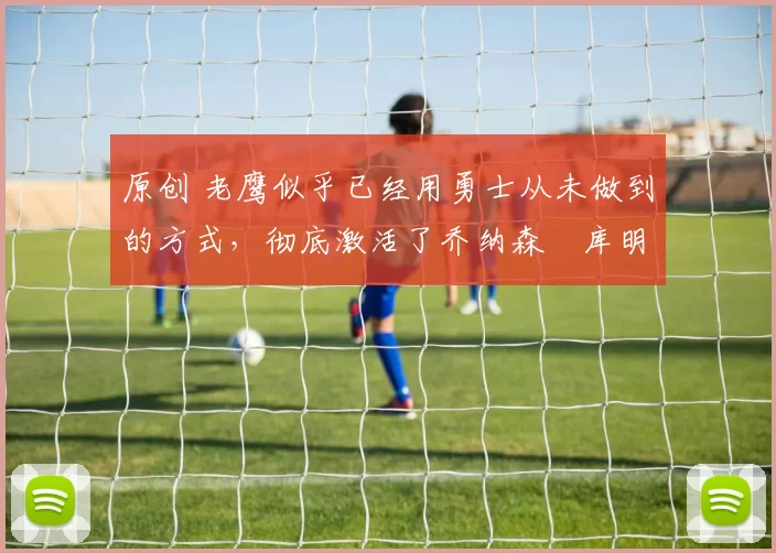 原创 老鹰似乎已经用勇士从未做到的方式，彻底激活了乔纳森・库明加