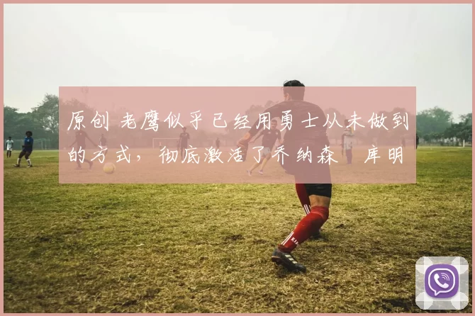 原创 老鹰似乎已经用勇士从未做到的方式，彻底激活了乔纳森・库明加