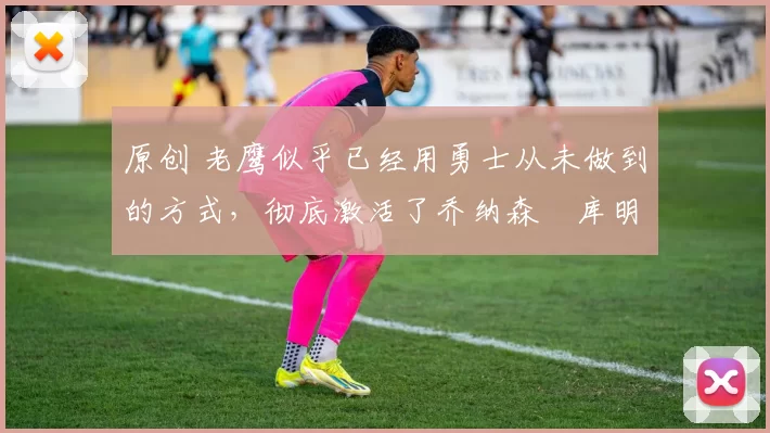 原创 老鹰似乎已经用勇士从未做到的方式，彻底激活了乔纳森・库明加