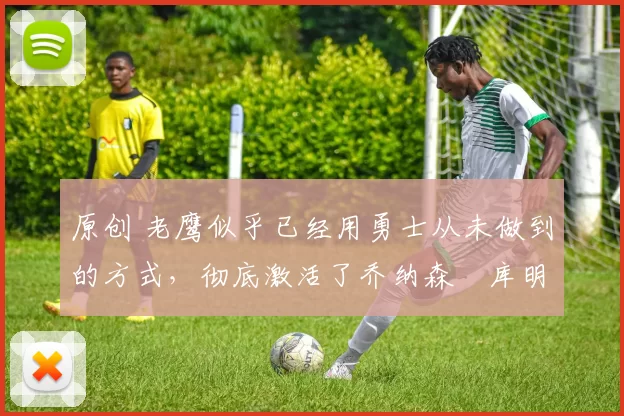 原创 老鹰似乎已经用勇士从未做到的方式,彻底激活了乔纳森・库明加