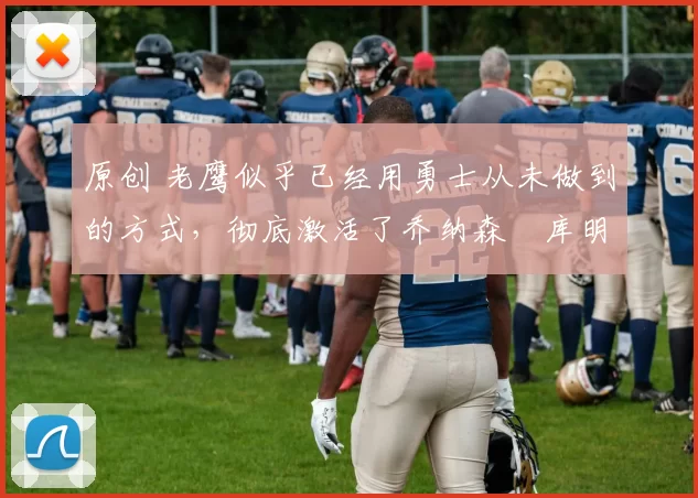 原创 老鹰似乎已经用勇士从未做到的方式,彻底激活了乔纳森・库明加