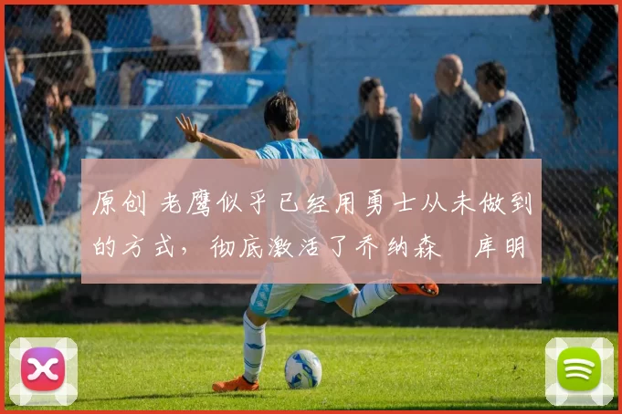 原创 老鹰似乎已经用勇士从未做到的方式,彻底激活了乔纳森・库明加