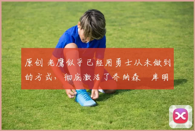 原创 老鹰似乎已经用勇士从未做到的方式，彻底激活了乔纳森・库明加