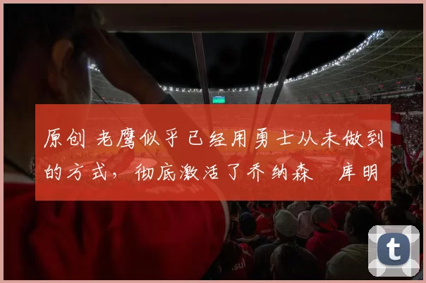 原创 老鹰似乎已经用勇士从未做到的方式，彻底激活了乔纳森・库明加