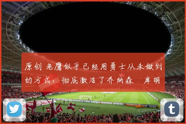 原创 老鹰似乎已经用勇士从未做到的方式，彻底激活了乔纳森・库明加