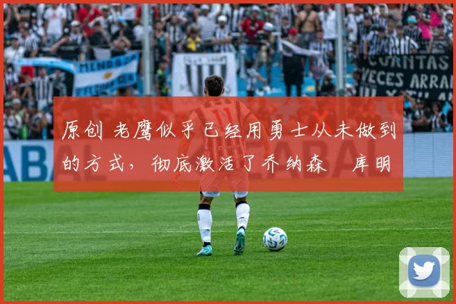 原创 老鹰似乎已经用勇士从未做到的方式，彻底激活了乔纳森・库明加