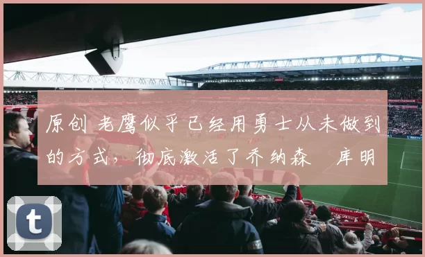 原创 老鹰似乎已经用勇士从未做到的方式，彻底激活了乔纳森・库明加