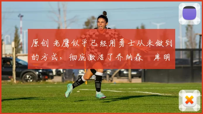 原创 老鹰似乎已经用勇士从未做到的方式，彻底激活了乔纳森・库明加