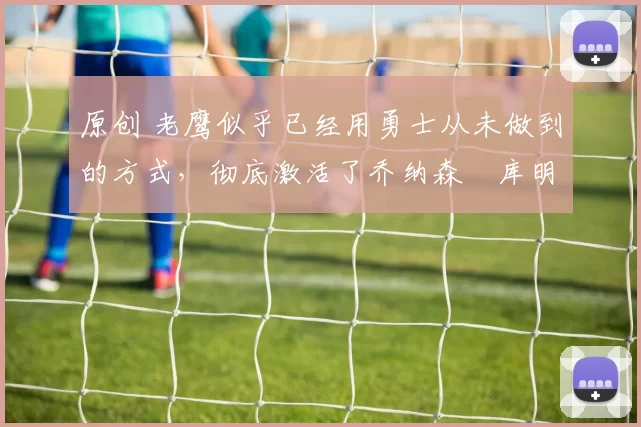 原创 老鹰似乎已经用勇士从未做到的方式，彻底激活了乔纳森・库明加