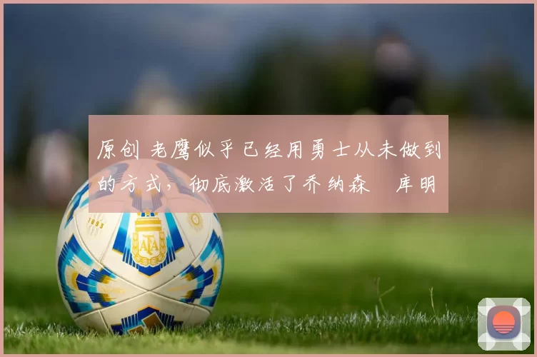 原创 老鹰似乎已经用勇士从未做到的方式，彻底激活了乔纳森・库明加