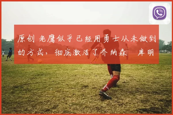 原创 老鹰似乎已经用勇士从未做到的方式,彻底激活了乔纳森・库明加