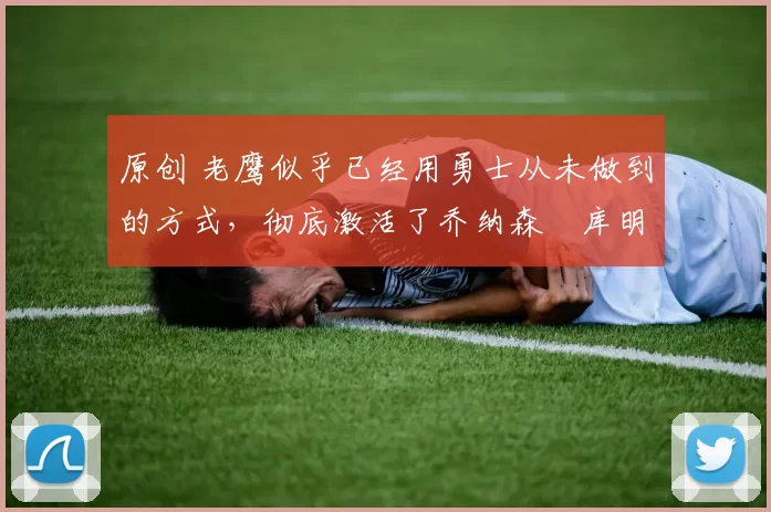 原创 老鹰似乎已经用勇士从未做到的方式,彻底激活了乔纳森・库明加