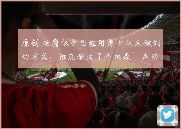 原创 老鹰似乎已经用勇士从未做到的方式，彻底激活了乔纳森・库明加