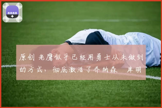 原创 老鹰似乎已经用勇士从未做到的方式,彻底激活了乔纳森・库明加