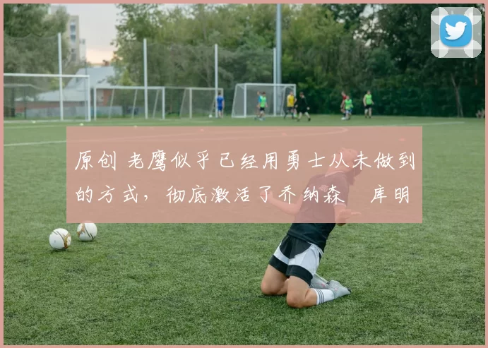 原创 老鹰似乎已经用勇士从未做到的方式,彻底激活了乔纳森・库明加