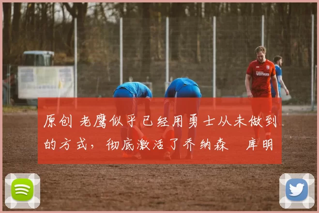 原创 老鹰似乎已经用勇士从未做到的方式,彻底激活了乔纳森・库明加