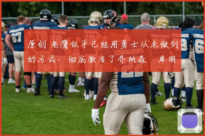 原创 老鹰似乎已经用勇士从未做到的方式,彻底激活了乔纳森・库明加