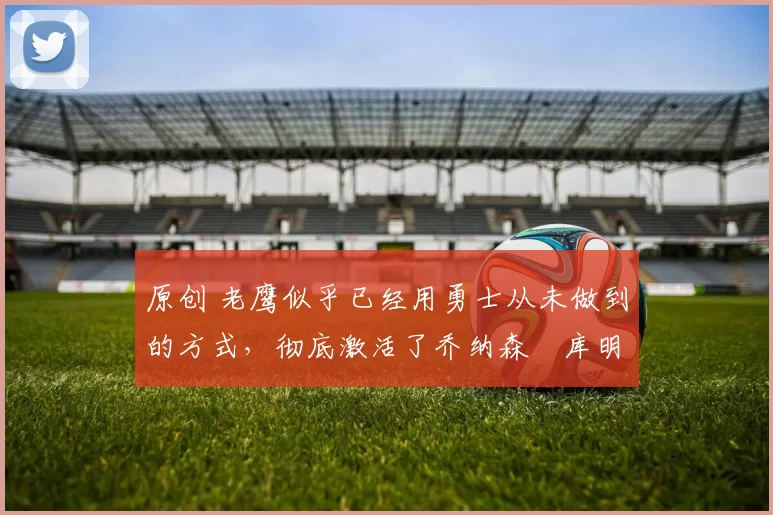 原创 老鹰似乎已经用勇士从未做到的方式，彻底激活了乔纳森・库明加