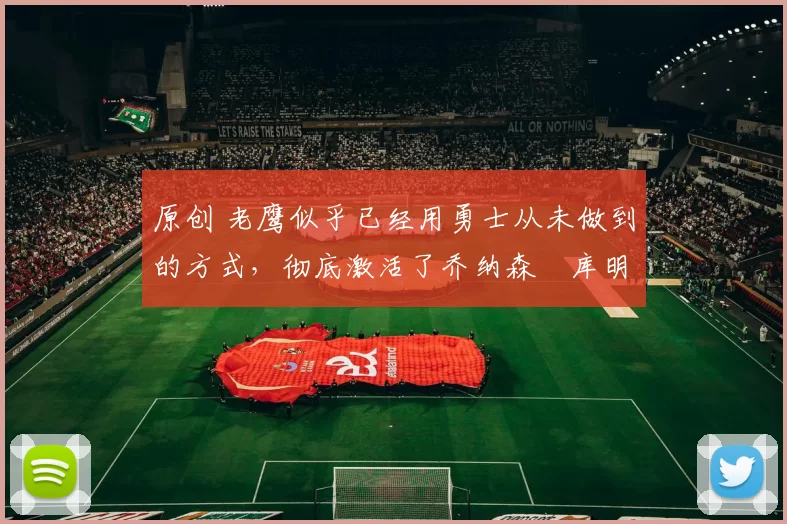 原创 老鹰似乎已经用勇士从未做到的方式,彻底激活了乔纳森・库明加