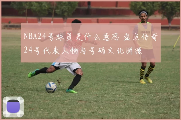 NBA24号球员是什么意思 盘点传奇24号代表人物与号码文化渊源