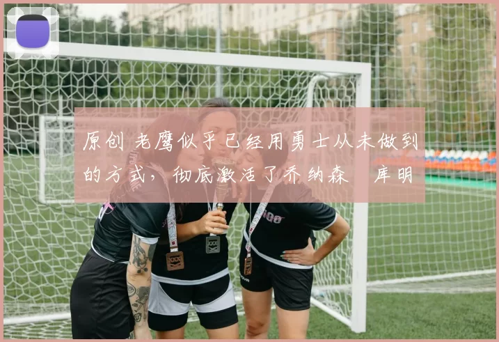 原创 老鹰似乎已经用勇士从未做到的方式，彻底激活了乔纳森・库明加