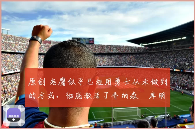 原创 老鹰似乎已经用勇士从未做到的方式,彻底激活了乔纳森・库明加