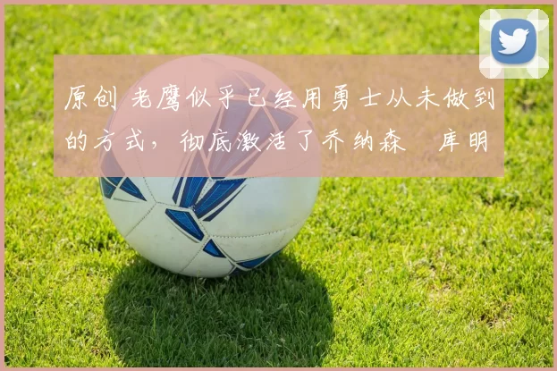 原创 老鹰似乎已经用勇士从未做到的方式,彻底激活了乔纳森・库明加